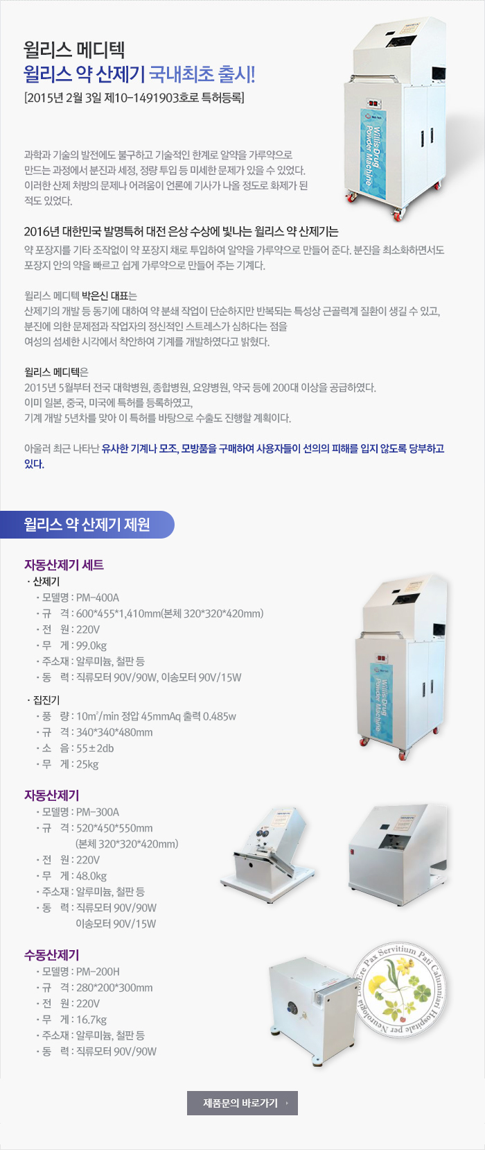 윌리스 메디테크는 자동 포장된 약제를 기타 조작없이 약 포장지 채로 투입하여 자동으로 산제(분말)로 만들어 주는 기기를 개발 및 공급한다고 밝혔다.과학과 기술의 발전에도 불구하고 약을 산제로 만들 경우 기술적인 한계로 산제과정에 분진과 세정, 정량 투입 등의 미세한 문제가 있을 수 있었다. 최근 산제 처방의 문제나 어려움이 언론에 기사가 나올 정도로 화제가 된 적이 있었다. 자동 포장된 약포장지 채로 기기에 투입하면, 분진을 최소화 하면서 포장지 안의 약을 빠르고 쉽게 산제로 만들 수 있도록 개발하였다.
산제 처방이 많은 대학병원, 종합병원, 요양병원, 약국, 소아 전문병원, 약국, 요양시설 등에서 업무효율을 높여 주고 이전의 문제점들을 개선하여 줄 것으로 예상되어 관심과 호응이 높을 것으로 기대된다. “윌리스 약제 파우더 머신”은 기기 도입 시 용법이나 산제에 적당한 효율적인 약물 처방 체계 정립도 촉진시켜, 국가적으로도 약제비 절감에 기여할 것으로 기대된다. 기기의 개발 동기에 대하여 “박은신” 대표이사는 약 분쇄작업이 단순하지만 반복되는 특성상 근골격계 질환이 생길 수 있고, 분진에 의한 문제점과 작업자의 정신적인 스트레스가 심하다는 점을 여성의 섬세한 시각으로 보고 착안하여 기계를 개발하였다고 밝혔다.세계적으로 알약을 산제화하여 포장하는 기술은 있어나 고가이면서 문제점들을 완전히 해결하지 못하였고, 약 포장지 채로 산제화하는 제품은 없어 수출을 진행할 계획이라고 “윌리스 메디테크” 는 밝혔다.“윌리스 메디테크”는 이 제품이 특허 출원 중에 있어 유사한 기계나 모조, 모방품을 구매하여 사용자들의 선의의 피해를 입지 않도록 당부하고 있다.